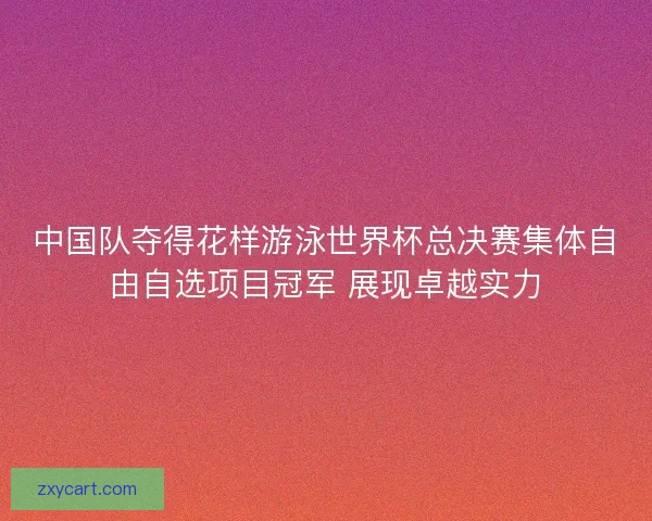 中国队夺得花样游泳世界杯总决赛集体自由自选项目冠军 展现卓越实力