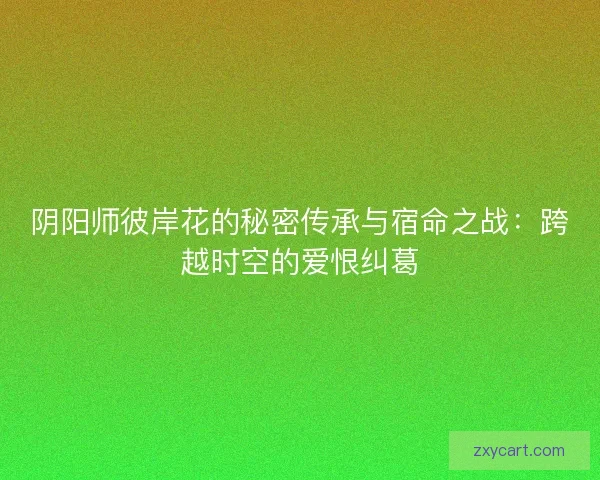 阴阳师彼岸花的秘密传承与宿命之战：跨越时空的爱恨纠葛