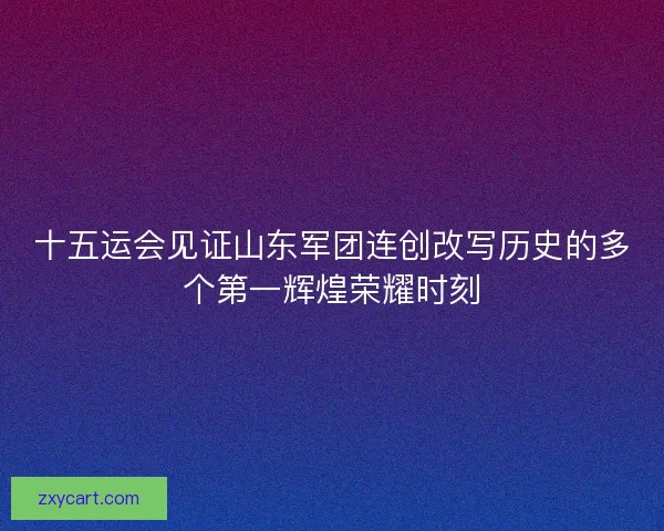十五运会见证山东军团连创改写历史的多个第一辉煌荣耀时刻