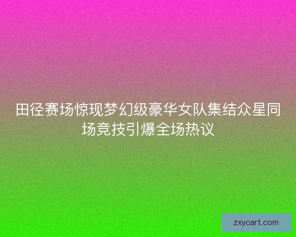 田径赛场惊现梦幻级豪华女队集结众星同场竞技引爆全场热议