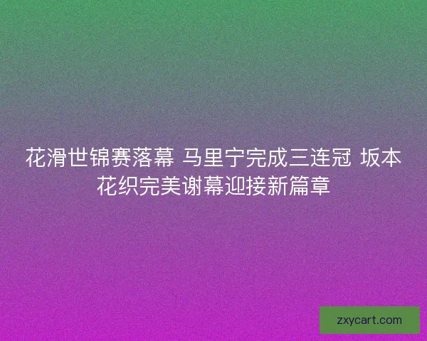 花滑世锦赛落幕 马里宁完成三连冠 坂本花织完美谢幕迎接新篇章