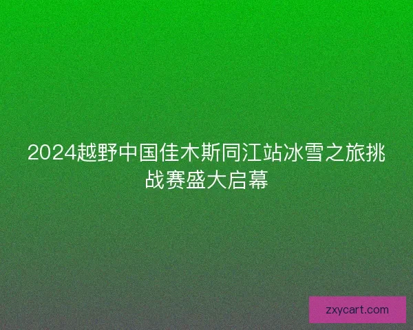 2024越野中国佳木斯同江站冰雪之旅挑战赛盛大启幕