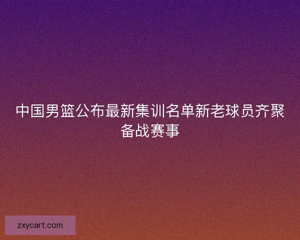 中国男篮公布最新集训名单新老球员齐聚备战赛事