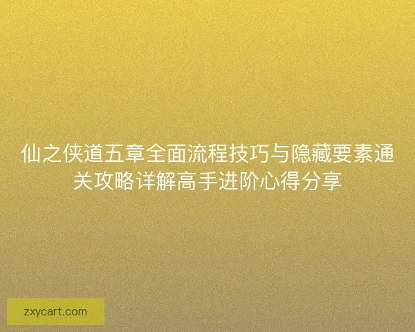 仙之侠道五章全面流程技巧与隐藏要素通关攻略详解高手进阶心得分享