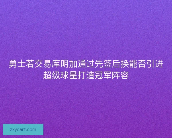 勇士若交易库明加通过先签后换能否引进超级球星打造冠军阵容