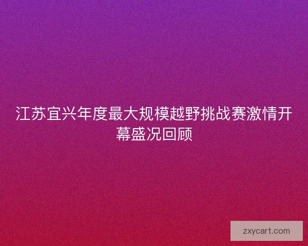 江苏宜兴年度最大规模越野挑战赛激情开幕盛况回顾