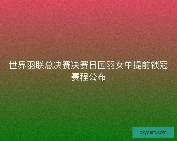 世界羽联总决赛决赛日国羽女单提前锁冠赛程公布
