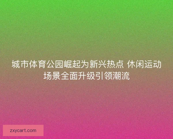 城市体育公园崛起为新兴热点 休闲运动场景全面升级引领潮流 城市体育公园崛起为新兴热点 休闲运动场景全面升级引领潮流