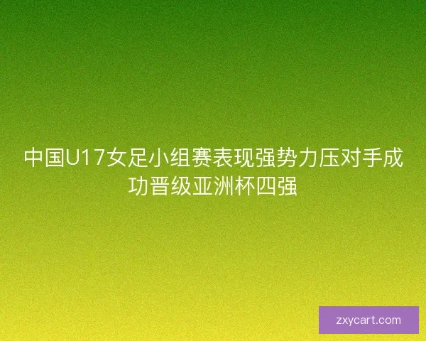中国U17女足小组赛表现强势力压对手成功晋级亚洲杯四强