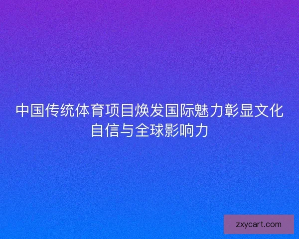 中国传统体育项目焕发国际魅力彰显文化自信与全球影响力