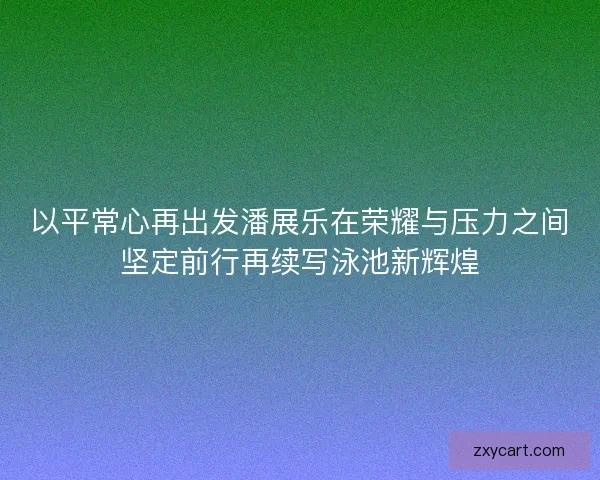 以平常心再出发潘展乐在荣耀与压力之间坚定前行再续写泳池新辉煌
