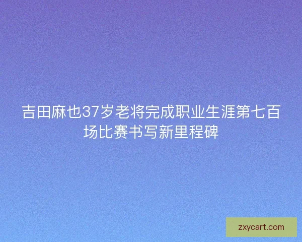 吉田麻也37岁老将完成职业生涯第七百场比赛书写新里程碑