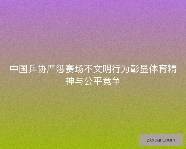 中国乒协严惩赛场不文明行为彰显体育精神与公平竞争