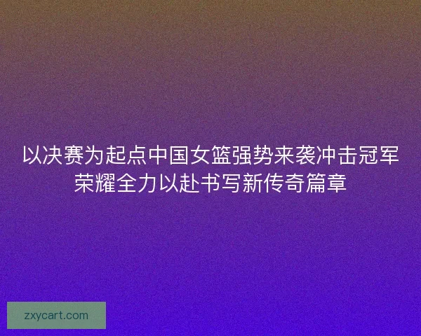 以决赛为起点中国女篮强势来袭冲击冠军荣耀全力以赴书写新传奇篇章