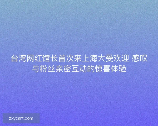 台湾网红馆长首次来上海大受欢迎 感叹与粉丝亲密互动的惊喜体验