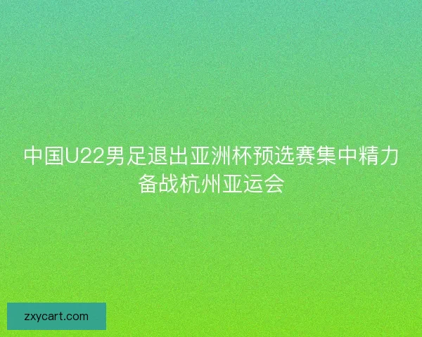 中国U22男足退出亚洲杯预选赛集中精力备战杭州亚运会