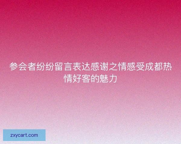 参会者纷纷留言表达感谢之情感受成都热情好客的魅力