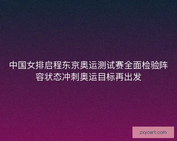 中国女排启程东京奥运测试赛全面检验阵容状态冲刺奥运目标再出发