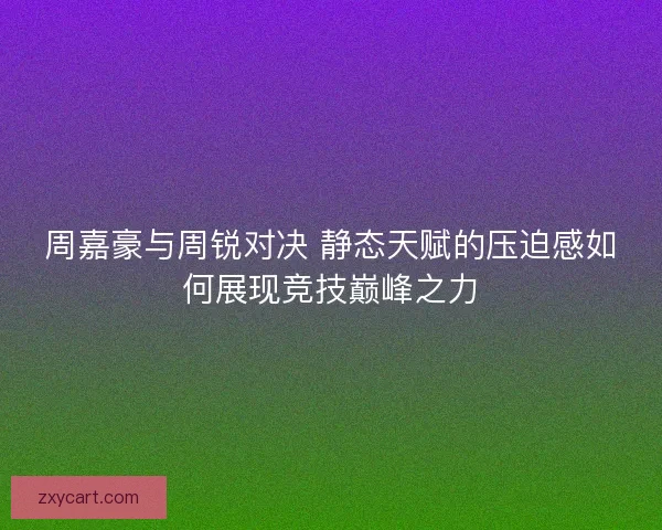 周嘉豪与周锐对决 静态天赋的压迫感如何展现竞技巅峰之力